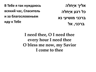 В Тебе я так нуждаюсь          ‫אליך אי ָחלה‬
всякий час, Спаситель        ‫כל רגע אי ָחלה‬
и за благословеньем        ‫ברכני מושיעי נא‬
иду к Тебе
                                 ‫ברכני, אל‬

          I need thee, O I need thee
            every hour I need thee
          O bless me now, my Savior
                I come to thee
 