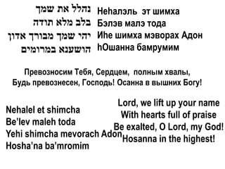 ‫נהלל את שמך‬     Неhалэль эт шимха
      ‫בלב מלא תודה‬    Бэлэв малэ тода
‫יהי שמך מבורך אדון‬    Иhе шимха мэворах Адон
   ‫הושענא במרומים‬     hОшанна бамрумим

    Превозносим Тебя, Сердцем, полным хвалы,
 Будь превознесен, Господь! Осанна в вышних Богу!

                         Lord, we lift up your name
Nehalel et shimcha        With hearts full of praise
Be’lev maleh toda       Be exalted, O Lord, my God!
Yehi shimcha mevorach AdonHosanna in the highest!
Hosha’na ba’mromim
 