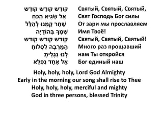 ‫קודש קודש קודש‬
    ֶ                  ֶ         ֶ       Святый, Святый, Святый,
        ַ ַ
      ‫אל שגיא הּכח‬        ִ ַ ֵ          Свят Господь Бог силы
   ֵ ַ
  ‫שחר קמְ נּו לְ הלל‬     ַ ַ ַ           От зари мы прославляем
                ָ
          ‫שמְ ָך בְהֹודי ָה‬        ִ     Имя Твоё!
  ‫קודש קודש קודש‬                         Святый, Святый, Святый!
      ַ
      ‫המרבֶה לסְ לוח‬ִ          ְ ַ ַ     Много раз прощавший
                           ֵ ִ
                      ָ‫לָ נּו נגְלית‬     нам Ты откройся
                  ִ
         ‫אל אֶ חָ ד נפְ לָ א‬         ֵ   Бог единый наш
       Holy, holy, holy, Lord God Almighty
Early in the morning our song shall rise to Thee
      Holy, holy, holy, merciful and mighty
      God in three persons, blessed Trinity
 