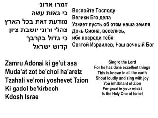 ‫זמרו אדוני‬
        ‫כי גאות עשה‬      Воспойте Господу
                         Велики Его дела
‫מודעת זאת בכל הארץ‬       Узнает пусть об этом наша земля
 ‫צהלי ורוני יושבת ציון‬   Дочь Сиона, веселись,
       ‫כי גדול בקרבך‬     ибо посреди тебя
         ‫קדוש ישראל‬      Святой Израилев, Наш вечный Бог


Zamru Adonai ki ge’ut asa                 Sing to the Lord
                                 For he has done excellent things
Muda’at zot be’chol ha’aretz       This is known in all the earth
                                  Shout loudly, and sing with joy
Tzahali ve’roni yoshevet Tzion        You inhabitant of Zion
Ki gadol be’kirbech                   For great in your midst
                                     Is the Holy One of Israel
Kdosh Israel
 