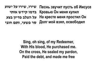 ‫שירו, שירו על ישוע‬   Песнь звучит пусть об Иисусе
   ‫בדמו קידש אותי‬    Кровью Он меня купил
 ‫על הצלב פדיון בצע‬   На кресте меня простил Он
‫סר פשעי, ותם חובי‬    Долг мой взял, освободил



          Sing, oh sing, of my Redeemer,
         With His blood, He purchased me.
        On the cross, He sealed my pardon,
         Paid the debt, and made me free
 