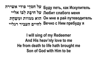 ‫על חסדֵ י פודי אשירה‬     Буду петь, как Искупитель
   ‫על חיבָת לִבֹו אליי‬   Любит слабого меня
  ‫הוא ממוות ּומִשַ חָת‬   Он мне в рай путеводитель
  ‫לחיים העביר רגליי‬      Вечно с Ним пребуду я

             I will sing of my Redeemer
            And His heav’nly love to me
       He from death to life hath brought me
             Son of God with Him to be
 