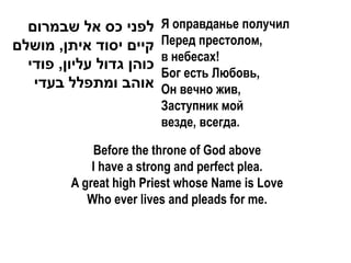 ‫לפני כס אל שבמרום‬       Я оправданье получил
‫קיים יסוד איתן, מושלם‬     Перед престолом,
                          в небесах!
  ‫כוהן גדול עליון, פודי‬
                          Бог есть Любовь,
   ‫אוהב ומתפלל בעדי‬       Он вечно жив,
                          Заступник мой
                          везде, всегда.

             Before the throne of God above
             I have a strong and perfect plea.
         A great high Priest whose Name is Love
            Who ever lives and pleads for me.
 