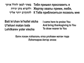 ‫ באתי לכאן להלל אותך‬Тебя пришел прославить я
    ‫ ולהביא מתן תודה‬Жертву хвалы прими, любя,
   ‫ להתקרב יותר אליך‬К Тебе приблизиться позволь мне

Bati le’chan le’hallel otcha   I came here to praise You
U’lehavi matan toda            And bring thanksgiving to You
Lehitkarev yoter elecha        To draw nearer to You

         Бати лэхан лэhалэль отха улэhави матан тода
                   Лэhиткарэв йотэр элэха
 
