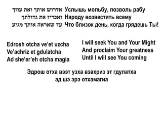 ‫ אדרוש אותך ואת עּוזך‬Услышь мольбу, позволь рабу
       ‫ ואכריז את גדולתך‬Народу возвестить всему
  ‫ עד שאראה אותך מגיע‬Что близок день, когда грядешь Ты!


Edrosh otcha ve’et uzcha   I will seek You and Your Might
Ve’achriz et gdulatcha     And proclaim Your greatness
Ad she’er’eh otcha magia   Until I will see You coming

       Эдрош отха вээт узха вэахриз эт гдулатха
                ад шэ эрэ отхамагиа
 