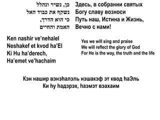 ‫כן, נשיר ונהלל‬   Здесь, в собрании святых
       ‫נשקף את כבוד האל‬     Богу славу возноси
            ,‫כי הוא הדרך‬    Путь наш, Истина и Жизнь,
            ‫האמת והחיים‬     Вечно с нами!
Ken nashir ve’nehalel         Yes we will sing and praise
Neshakef et kvod ha’El        We will reflect the glory of God
Ki Hu ha’derech,              For He is the way, the truth and the life
Ha’emet ve’hachaim

      Кэн нашир вэнэhалэль нэшакэф эт квод hаЭль
             Ки hу hадэрэх, hаэмэт вэахаим
 