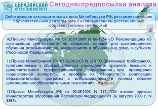 Сегодня : предпосылки анализа
Действующие законодательные акты Минобрнауки РФ , регламентирующие
   образовательную деятельность с использованием дистанционных
                   образовательных технологий


10.Письмо Минобрнауки РФ от 30.09.2009 N 06-1254 «О Рекомендациях по
организации деятельности по созданию условий для дистанционного
обучения детей-инвалидов, нуждающихся в обучении на дому, в субъекте
Российской Федерации».

11.Приказ Минобрнауки РФ от 02.08.2005 N 218 "О Временных требованиях,
предъявляемых к образовательным учреждениям среднего , высшего и
дополнительного профессионального образования при проведении
лицензионной экспертизы и проверки их готовности к реализации
образовательных программ с использованием в полном объеме
дистанционных образовательных технологий» - отменен.

12.Приказ Минобрнауки РФ от 02.08.2005 N 217 "Об отмене приказа
Министерства образования Российской Федерации от 26 августа 2003 г. N
3387».
 