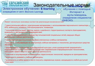 Законодательные нормы
                                                «e-Learning —
Электронное обучение - E-learning                                      обучение с помощью
(сокращение от англ. Electronic Learning).                                 Интернет и
                                                                          мультимедиа ».
                                                                      (определение специалистов
                                                                      ЮНЕСКО).
 Имеет несколько значимых аспектов реализации возможностей :
 самостоятельная работа с электронными материалами , с использованием персонального компьютера ,
 КПК, мобильного телефона, DVD-проигрывателя, телевизора ;
 получение консультаций, советов, оценок у удалённого (территориально ) эксперта (преподавателя ),
 возможность дистанционного взаимодействия;
 создание распределённого сообщества пользователей (социальных сетей ), ведущих общую
 виртуальную учебную деятельность;
 своевременная круглосуточная доставка электронных учебных материалов ;
 стандарты и спецификации на электронные учебные материалы и технологии , дистанционные средства
 обучения;
 формирование и повышение информационной культуры у всех руководителей предприятий и
 подразделений Группы компаний; овладение ими современными информационными технологиями ,
 повышение эффективности своей обычной деятельности;
 освоение и популяризация инновационных педагогических технологий , передача их преподавателям ;
 возможность развивать учебные веб-ресурсы ;
 возможность в любое время и месте получить современные знания, находящиеся в любой доступной
 точке мира.
 