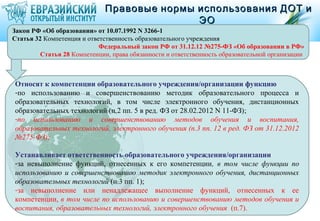 Правовые нормы использования ДОТ и
                                             ЭО
Закон РФ «Об образовании» от 10.07.1992 N 3266-1
Статья 32 Компетенция и ответственность образовательного учреждения
                            Федеральный закон РФ от 31.12.12 №275-ФЗ «Об образовании в РФ»
         Статья 28 Компетенции, права обязанности и ответственность образовательной организации



Относят к компетенции образовательного учреждения/организации функцию
-по использованию и совершенствованию методик образовательного процесса и
образовательных технологий, в том числе электронного обучения, дистанционных
образовательных технологий (п.2 пп. 5 в ред. ФЗ от 28.02.2012 N 11-ФЗ);
-по использованию и совершенствованию методов обучения и воспитания,
образовательных технологий, электронного обучения (п.3 пп. 12 в ред. ФЗ от 31.12.2012
№275-ФЗ);

Устанавливает ответственность образовательного учреждения/организации
-за невыполнение функций, отнесенных к его компетенции, в том числе функции по
использованию и совершенствованию методик электронного обучения, дистанционных
образовательных технологий (п.3 пп. 1);
-за невыполнение или ненадлежащее выполнение функций, отнесенных к ее
компетенции, в том числе по использованию и совершенствованию методов обучения и
воспитания, образовательных технологий, электронного обучения (п.7).
 