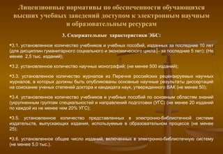 Лицензионные нормативы по обеспеченности обучающихся
 высших учебных заведений доступом к электронным научным
               и образовательным ресурсам
                         3. Содержательные характеристики ЭБС:
3.1.установленное количество учебников и учебных пособий, изданных за последние 10 лет
(для дисциплин гуманитарного социального и экономического цикла│- за последние 5 лет); (Не
менее 2,5 тыс. изданий);
3.2.   установленное количество научных монографий; (не менее 500 изданий);
3.3.установленное количество журналов из Перечня российских рецензируемых научных
журналов, в которых должны быть опубликованы основные научные результаты диссертаций
на соискание ученых степеней доктора и кандидата наук, утвержденного ВАК (не менее 50);
3.4.установленное количество учебников и учебных пособий по основным областям знаний
(укрупненным группам специальностей и направлений подготовки (УГС) (не менее 20 изданий
по каждой из не менее чем 20% УГС);
3.5. установленное количество представленных в электронно-библиотечной системе
издательств, выпускающих издания, используемые в образовательном процессе (не менее
25);
3.6.установленное общее число изданий, включенных в электронно-библиотечную систему
(не менее 5,0 тыс.).
 