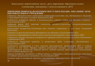 Локальные нормативные акты , регулирующие образовательные
                отношения, связанные с использованием ДОТ
    ПРИМЕРНЫЕ ВОПРОСЫ, ПО КОТОРЫМ МОГУТ БЫТЬ ИЗДАНЫ ЛОКАЛЬНЫЕ АКТЫ
    ОБРАЗОВАТЕЛЬНОГО УЧРЕЖДЕНИЯ
-   выбранные образовательным учреждением направления подготовки лиц, обучающихся в Академии,
    а также формы обучения, в которых применяются ДОТ;
-   особенности разработки рабочих и индивидуальных учебных планов для обучения студентов с
    использованием ДОТ;
-   выбранная форма ДОТ (кейсовая технология, интернет-технология, телекоммуникационная
    технология, их сочетание);
-   используемая материально-техническая база учебного учреждения, в том числе электронная
    библиотека;
-   особенности организации приема абитуриентов для обучения с использованием ДОТ;
-   особенности формирования учебных групп студентов, обучающихся с использованием ДОТ;
-   особенности текущего контроля успеваемости и промежуточной аттестации студентов, обучающихся
    с применением ДОТ;
-   особенности выполнения курсовых и контрольных работ студентами, обучающимися с
    использованием ДОТ;
-   особенности планирования и учета нагрузки преподавателей, применяющих ДОТ в учебном
    процессе, в том числе: Правила перевода результатов тестовых заданий в оценки зачетно-
    экзаменационных ведомостей, Порядок расчета учебной нагрузки преподавателей, использующих
    ДОТ в учебном процессе и др.;
-   порядок разработки, внедрения в учебный процесс и обновления учебно-методических комплексов
    по учебным дисциплинам, изучаемым с использованием ДОТ;
-   основные меры по внедрению передовых дистанционных образовательных технологий;
-   др.
 
