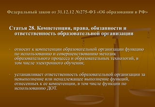 Федеральный закон от 31.12.12 №275-ФЗ «Об образовании в РФ»


Статья 28. Компетенция, права, обязанности и
  ответственность образовательной организации

-   относит к компетенции образовательной организации функцию
    по использованию и совершенствованию методик
    образовательного процесса и образовательных технологий, в
    том числе электронного обучения;

-   устанавливает ответственность образовательной организации за
    невыполнение или ненадлежащее выполнение функций,
    отнесенных к ее компетенции, в том числе функции по
    использованию ДОТ.
 