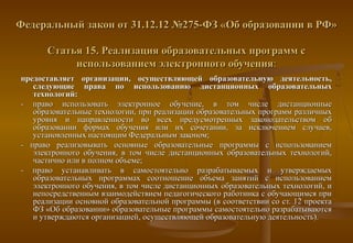 Федеральный закон от 31.12.12 №275-ФЗ «Об образовании в РФ»

      Статья 15. Реализация образовательных программ с
           использованием электронного обучения:
предоставляет организации, осуществляющей образовательную деятельность,
   следующие права по использованию дистанционных образовательных
   технологий:
- право использовать электронное обучение, в том числе дистанционные
   образовательные технологии, при реализации образовательных программ различных
   уровня и направленности во всех предусмотренных законодательством об
   образовании формах обучения или их сочетании, за исключением случаев,
   установленных настоящим Федеральным законом;
- право реализовывать основные образовательные программы с использованием
   электронного обучения, в том числе дистанционных образовательных технологий,
   частично или в полном объеме;
- право устанавливать в самостоятельно разрабатываемых и утверждаемых
   образовательных программах соотношение объема занятий с использованием
   электронного обучения, в том числе дистанционных образовательных технологий, и
   непосредственным взаимодействием педагогического работника с обучающимся при
   реализации основной образовательной программы (в соответствии со ст. 12 проекта
   ФЗ «Об образовании» образовательные программы самостоятельно разрабатываются
   и утверждаются организацией, осуществляющей образовательную деятельность).
 
