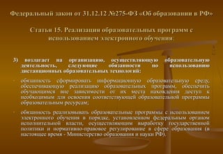 Федеральный закон от 31.12.12 №275-ФЗ «Об образовании в РФ»

        Статья 15. Реализация образовательных программ с
             использованием электронного обучения:


3)    возлагает на организацию, осуществляющую          образовательную
     деятельность,   следующие    обязанности  по         использованию
     дистанционных образовательных технологий:
-    обязанность сформировать информационную образовательную среду,
     обеспечивающую реализацию образовательных программ, обеспечить
     обучающимся вне зависимости от их места нахождения доступ к
     необходимым для освоения соответствующей образовательной программы
     образовательным ресурсам;
-    обязанность реализовывать образовательные программы с использованием
     электронного обучения в порядке, установленном федеральным органом
     исполнительной власти, осуществляющим выработку государственной
     политики и нормативно-правовое регулирование в сфере образования (в
     настоящее время - Министерство образования и науки РФ).
 
