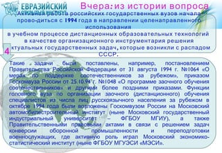 Вчера : из истории вопроса
   Активная работа российских государственных вузов начала
   прово -диться с 1994 года в направлении целенаправленного
                          использования
в учебном процессе дистанционных образовательных технологий
     в качестве организационного инструментария решения
актуальных государственных задач , которые возникли с распадом
                               СССР .
Такие    задачи    были    поставлены,    например,   постановлением
Правительства Российской Федерации от 31 августа 1994 г. №1064 «О
мерах по поддержке соотечественников за рубежом», приказом
Госкомвуза России от 25.10.94 г. №1048 «О программе заочного обучения
соотечественников» и другими более поздними приказами. Функции
головного вуза по организации заочного (дистанционного) обучения
специалистов из числа лиц русскоязычного населения за рубежом в
октябре 1994 года были возложены Госкомвузом России на Московский
автомобилестроительный институт (ныне Московский государственный
индустриальный     университет     –    ФГБОУ    МГИУ),    а    также
Правительственными правовыми актами в связи с решением задач
конверсии     оборонной      промышленности      и     переподготовки
военнослужащих, где активную роль играл Московский экономико -
статистический институт (ныне ФГБОУ МГУЭСИ «МЭСИ».
 