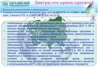 Завтра : что нужно сделать ?
Внесение дополнений и изменений в :
Типовое положение о филиале вуза (утв. пр. МОН РФ от 1.12.2005 г. №297 и
зарег. в Минюсте РФ 16.12.2005 г. № 7273) в части :


•   необходимых условий для организации деятельности филиала вуза для
    ведения образовательной деятельности с использованием ДОТ и ЭО в
    полном объеме образовательных программ;
•   возможностей филиала в реализации образовательных программ с
    использованием ДОТ и ЭО самостоятельно, частично самостоятельно
    или полностью с помощью базового вуза;
•   Особенностей лицензирования образовательной деятельности и
    комплексной проверки качества подготовки выпускников и содержания
    образования филиалов, включая специализированные филиалы,
    реализующие образовательные программы самостоятельно или с
    помощью базового вуза на основе применения ДОТ и ЭО в полном
    объеме образовательных программ, в том числе при проведении
    первичных и повторных надзорных процедур;
•   условий    и   порядка    создания     филиалов   вузов,   включая
    специализированные филиалы для ведения образовательного процесса
    с использованием ДОТ и ЭО, на территории зарубежных государств .
 