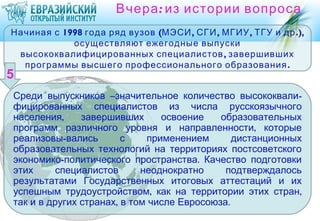 Вчера : из истории вопроса
Начиная с 1998 года ряд вузов (МЭСИ , СГИ , МГИУ , ТГУ и др .),
            осуществляют ежегодные выпуски
 высококвалифицированных специалистов , завершивших
  программы высшего профессионального образования .


Среди выпускников –значительное количество высококвали-
фицированных специалистов из числа русскоязычного
населения,     завершивших      освоение    образовательных
программ различного уровня и направленности, которые
реализовы-вались        с    применением       дистанционных
образовательных технологий на территориях постсоветского
экономико-политического пространства. Качество подготовки
этих      специалистов      неоднократно     подтверждалось
результатами Государственных итоговых аттестаций и их
успешным трудоустройством, как на территории этих стран,
так и в других странах, в том числе Евросоюза.
 