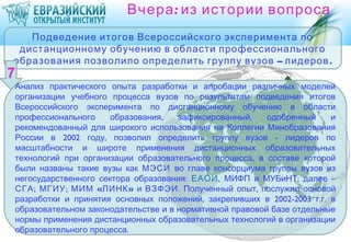 Вчера : из истории вопроса
   Подведение итогов Всероссийского эксперимента по
 дистанционному обучению в области профессионального
образования позволило определить группу вузов – лидеров .

Анализ практического опыта разработки и апробации различных моделей
организации учебного процесса вузов по результатам подведения итогов
Всероссийского эксперимента по дистанционному обучению в области
профессионального     образования,   зафиксированный,    одобренный    и
рекомендованный для широкого использования на Коллегии Минобразования
России в 2002 году, позволил определить группу вузов - лидеров по
масштабности и широте применения дистанционных образовательных
технологий при организации образовательного процесса, в составе которой
были названы такие вузы как МЭСИ во главе консорциума группы вузов из
негосударственного сектора образования: ЕАОИ, МИФП и МУБиНТ; далее –
СГА; МГИУ; МИМ «ЛИНК » и ВЗФЭИ. Полученный опыт, послужил основой
разработки и принятия основных положений, закрепивших в 2002-2003 г.г. в
образовательном законодательстве и в нормативной правовой базе отдельные
нормы применения дистанционных образовательных технологий в организации
образовательного процесса.
 