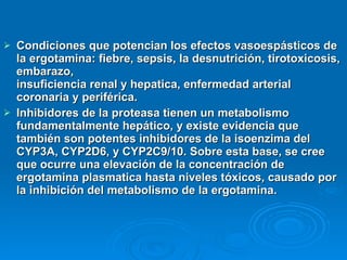 Condiciones que potencian los efectos vasoespásticos de la ergotamina: fiebre, sepsis, la desnutrición, tirotoxicosis, embarazo,  insuficiencia renal y hepatica, enfermedad arterial coronaria y periférica. Inhibidores de la proteasa tienen un metabolismo fundamentalmente hepático, y existe evidencia que también son potentes inhibidores de la isoenzima del CYP3A, CYP2D6, y CYP2C9/10. Sobre esta base, se cree que ocurre una elevación de la concentración de ergotamina plasmatica hasta niveles tóxicos, causado por la inhibición del metabolismo de la ergotamina. 