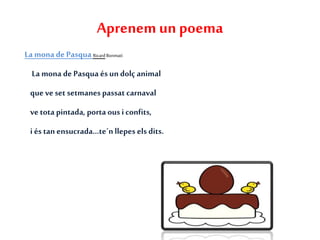 Aprenem un poema
La mona de PasquaRicardBonmatí
La mona de Pasqua ésundolç animal
que veset setmanespassat carnaval
vetota pintada, porta ousiconfits,
i és tan ensucrada...te´nllepes els dits.
 