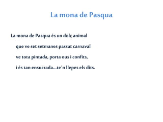 La mona de Pasqua
La monade Pasqua és un dolç animal
que ve setsetmanes passat carnaval
ve tota pintada, porta ousi confits,
i éstan ensucrada...te´n llepes els dits.
 