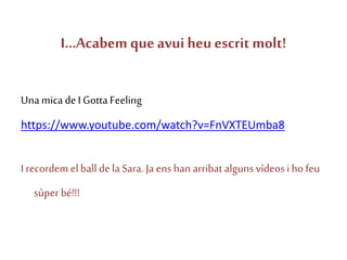 I...Acabem que avui heuescrit molt!
Unamicade IGottaFeeling
https://www.youtube.com/watch?v=FnVXTEUmba8
I recordem elballdela Sara. Ja ens han arribat alguns vídeosiho feu
súper bé!!!
 