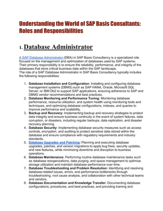 Understanding the World of SAP Basis Consultants:
Roles and Responsibilities
1. Database Administrator
A SAP Database Administrator (DBA) in SAP Basis Consultancy is a specialized role
focused on the management and optimization of databases used by SAP systems.
Their primary responsibility is to ensure the reliability, performance, and integrity of the
databases that store critical business data within the SAP landscape.
The role of a SAP Database Administrator in SAP Basis Consultancy typically includes
the following responsibilities:
1. Database Installation and Configuration: Installing and configuring database
management systems (DBMS) such as SAP HANA, Oracle, Microsoft SQL
Server, or IBM Db2 to support SAP applications, ensuring adherence to SAP and
DBMS vendor recommendations and best practices.
2. Database Monitoring and Performance Tuning: Monitoring database
performance, resource utilization, and system health using monitoring tools and
techniques, and optimizing database configurations, indexes, and queries to
improve performance and scalability.
3. Backup and Recovery: Implementing backup and recovery strategies to protect
data integrity and ensure business continuity in the event of system failures, data
corruption, or disasters, including regular backups, data replication, and disaster
recovery planning.
4. Database Security: Implementing database security measures such as access
controls, encryption, and auditing to protect sensitive data stored within the
database and ensure compliance with regulatory requirements and industry
standards.
5. Database Upgrades and Patching: Planning and executing database
upgrades, patches, and version migrations to apply bug fixes, security updates,
and new features, while minimizing downtime and disruption to business
operations.
6. Database Maintenance: Performing routine database maintenance tasks such
as database reorganizations, data purging, and space management to optimize
storage utilization and maintain database performance over time.
7. Database Troubleshooting and Problem Resolution: Identifying and resolving
database-related issues, errors, and performance bottlenecks through
troubleshooting, root cause analysis, and collaboration with other technical teams
and vendors.
8. Database Documentation and Knowledge Transfer: Documenting database
configurations, procedures, and best practices, and providing training and
 