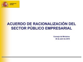 GOBIERNO DE
 ESPAÑA




ACUERDO DE RACIONALIZACIÓN DEL
  SECTOR PÚBLICO EMPRESARIAL

                    Consejo de Ministros
                      30 de abril de 2010
 
