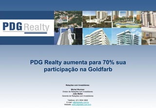 PDG Realty aumenta para 70% sua
    participação na Goldfarb

              Relações com Investidores:

                     Michel Wurman
          Diretor de Relações com Investidores
                       João Mallet
          Gerente de Relações com Investidores

               Telefone: (21) 3504 3800          1
              E-mail: ri@pdgrealty.com.br
            Website: www.pdgrealty.com.br/ri
 