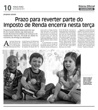 projetos sociais
Prazo para reverter parte do
Imposto de Renda encerra nesta terça
Programa da Receita Federal permite que
6% do imposto devido seja destinado ao
Fundo Municipal dos Direitos da Crianças e do
Adolescente; este ano, 3% pode ser doado no
momento da entrega da declaração
Ainda há tempo de
ajudar os projetos
sociais da Cidade;
hoje, é o último
dia para a entrega
da declaração do
Imposto de Renda
A
s pessoas físicas que
não destinaram até
6% do imposto devi-
do, no ano passado,
ao Fundo Municipal dos Direi-
tos da Criança e do Adolescente
(FMDCA) podem fazer isso
diretamente no momento do
preenchimento da declaração
do Imposto de Renda 2013. O
prazo para a entrega termina
nesta terça-feira, 30. A doação
pode ser feita no momento do
preenchimento da declaração
de ajuste anual, por meio do
próprio programa, conforme
opção disponibilizada no site da
Receita Federal, desde o último
dia 12.
A possibilidade de doação
no mesmo ano de entrega da
declaração permite que o con-
tribuinte calcule exatamente os
6% do IR devido, visto que so-
mente após fazer a declaração o
contribuinte sabe, com precisão,
qual será seu imposto devido,
que não deve ser confundido
com imposto a pagar. No entan-
to, neste período, a destinação
fica limitada a 3% do imposto
devido, observando-se sempre
o limite global de 6%. Caso o
contribuinte não tenha atingido
os 6% em 2012, pode doar a
diferença até o limite.
Segundo a coordenadora do
FMDCA de Guarujá, Josineide
Silva de Oliveira Correia, a
mudança beneficia diretamente
os projetos e programas com
recurso do Fundo Municipal.
“O objetivo é assegurar recursos
para projetos e programas de
garantia dos direitos da criança
e adolescente. Esses programas
são eleitos após um concurso de
projetos, que é realizado todos
os anos”, explicou Josineide.
Reprodução
terça-feira
30 de abril de 2013
10 GUARUJÁ
Diário Oficial
 