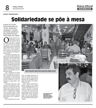 O
Fundo Social de So-
lidariedade de Gua-
rujá angariou R$ 10
mil para a compra
de fraldas geriátricas voltadas
aos idosos de seis instituições
assistenciais, além de atendidos
pelo Fundo Social. O recurso foi
obtido com o Jantar Solidário,
que aconteceu na quinta-feira,
25, no Restaurante Pitangueiras
Express Grill.
A renda foi arrecadada a par-
tir da venda de 200 convites por
R$ 50 cada. As fraldas geriátricas
adquiridas com o recurso serão
destinadas ao Hospital Santo
Amaro, Assistência Vicentina da
Ilha de Santo Amaro, Associação
de Pais e Amigos do Excepcional
(Apae), Lar Eno Gregório, Cen-
tro de Recuperação de Paralisia
Infantil (CRPI), além de idosos e
pessoas com deficiência já aten-
didos pelo órgão.
Para a presidente do Fundo
Social, o momento foi de emo-
ção. “Estamos avançando na
solidariedade. Nossa sociedade
é individualista, mas ainda há
pessoas solidárias e por isso
atingimos a nossa meta”, con-
siderou.
Ela pontua ainda que a ação
não teria sido possível se o pro-
prietário do estabelecimento,
Manoel de Freitas Correa, não
tivesse cedido o espaço, a alimen-
tação e as bebidas sem nenhum
custo ao Fundo Social. “Desde
o ano passado, surgiu a ideia e
agora ela foi realizada. Estamos
muito felizes com o resultado”,
ressaltou.
Para o proprietário do restau-
jantar beneficente
Solidariedade se põe à mesa
Evento do Fundo
Social arrecadou R$
10 mil; renda será
revertida à compra
de fraldas geriátricas
para idosos de seis
instituições da Cidade
Fundo Social vendeu 200 convites para o jantar realizado no dia 25;
espaço, alimentos e bebidas foram cedidos pela iniciativa privada
Para Manoel Correa,
proprietário do
restaurante onde o
evento foi realizado,
ação foi positiva
rante, o resultado foi positivo. “A
ideia já é antiga, mas só agora
pude concretizar. Chamamos as
empresas que trabalham com a
gente para ajudar e foi ótimo”,
avaliou Correa.
Duas razões motivaram o
público: colaborar com o Fundo
Social e agregar pessoas. Esta é
a opinião de Valter Costa, que
ajudou a organizar a atividade.
“O evento foi sugerido pelo
proprietário da casa. A noção de
solidariedade é bem clara para
todos, mas o evento agregou o
público. Quantas pessoas dessas
não se encontravam há tempos?,”
indagou.
FotosCamilaJerosch
terça-feira
30 de abril de 2013
8 GUARUJÁ
Diário Oficial
 