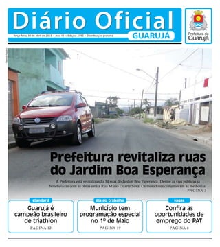 Guarujá é
campeão brasileiro
de triathlon
Página 12
standard
Confira as
oportunidades de
emprego do PAT
Página 6
vagas
Município tem
programação especial
no 1º de Maio
Página 19
dia do trabalho
A Prefeitura está revitalizando 34 ruas do Jardim Boa Esperança. Dentre as vias públicas já
beneficiadas com as obras está a Rua Mário Duarte Silva. Os moradores comemoram as melhorias.
Página 3
Prefeitura revitaliza ruas
do Jardim Boa Esperança
RaimundoNogueira
Diário OficialGUARUJÁTerça-feira, 30 de abril de 2013 • Ano 11 • Edição: 2750 • Distribuição gratuita
 