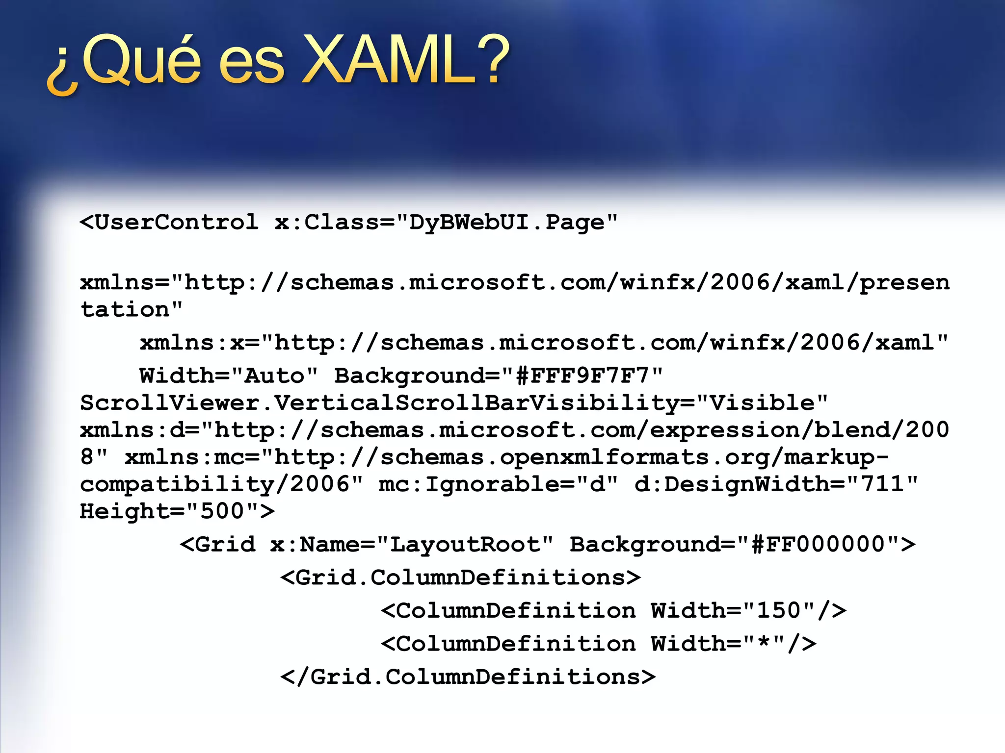 <UserControl x:Class="DyBWebUI.Page"

xmlns="http://schemas.microsoft.com/winfx/2006/xaml/presen
tation"
    xmlns:x="http://schemas.microsoft.com/winfx/2006/xaml"
    Width="Auto" Background="#FFF9F7F7"
ScrollViewer.VerticalScrollBarVisibility="Visible"
xmlns:d="http://schemas.microsoft.com/expression/blend/200
8" xmlns:mc="http://schemas.openxmlformats.org/markup-
compatibility/2006" mc:Ignorable="d" d:DesignWidth="711"
Height="500">
       <Grid x:Name="LayoutRoot" Background="#FF000000">
              <Grid.ColumnDefinitions>
                     <ColumnDefinition Width="150"/>
                     <ColumnDefinition Width="*"/>
              </Grid.ColumnDefinitions>
 