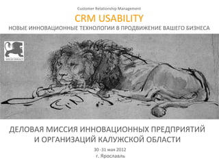 Customer Relationship Management

                   CRM USABILITY
НОВЫЕ ИННОВАЦИОННЫЕ ТЕХНОЛОГИИ В ПРОДВИЖЕНИЕ ВАШЕГО БИЗНЕСА
                                    




ДЕЛОВАЯ МИССИЯ ИННОВАЦИОННЫХ ПРЕДПРИЯТИЙ  
     И ОРГАНИЗАЦИЙ КАЛУЖСКОЙ ОБЛАСТИ  
                            30 -31 мая 2012 
                             г. Ярославль
 