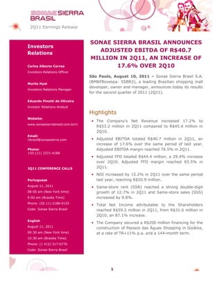 2Q11 Earnings Release


                                  SONAE SIERRA BRASIL ANNOUNCES
Investors
Relations
                                     ADJUSTED EBITDA OF R$40.7
                                                         R$
                                  MILLION IN 2Q11, AN INCREASE OF
Carlos Alberto Correa                    17.6% OVER 2Q10
Investors Relations Officer
                                  São Paulo, August 10, 2011 – Sonae Sierra Brasil S.A.
Murilo Hyai
                                  (BM&FBovespa: SSBR3), a leading Brazilian shopping mall
                                  developer, owner and manager, announces today its results
                                                                 ,
Investors Relations Manager
                                  for the second quarter of 2011 (2Q11).

Eduardo Pinotti de Oliveira
Investor Relations Analyst

                                  Highlights
Website:
                                   • The Company’s Net Revenue increased 17.2% to
www.sonaesierrabrasil.com.br/ri
                                     R$53.2 million in 2Q11 compared to R$45.4 million in
                                     2Q10.
Email:
ribrasil@sonaesierra.com           • Adjusted EBITDA totaled R$40.7 million in 2Q11, an
                                     increase of 17.6% over the same period of last year.
Phone:                               Adjusted EBITDA margin reached 76.
                                                                    76.5% in 2Q11.
+55 (11) 3371-4188
                                   • Adjusted FFO totaled R$44.4 million, a 29.4% increase
                                     over 2Q10. Adjusted FFO margin reached 83.5% in
2Q11 CONFERENCE CALLS                2Q11.
                                   • NOI increased by 15.2% in 2Q11 over the same period
Portuguese                           last year, reaching R$50.9 million.
August 11, 2011                    • Same-store rent (SSR) reached a strong double-digit
08:00 am (New York time)             growth of 12.7% in 2Q11 and Same-store sales (SSS)
                                                                 Same
9:00 am (Brasilia Time)              increased by 9.8%.
Phone: (55 11) 2188-0155
                                   • Total Net Income attributable to the Shareholders
Code: Sonae Sierra Brasil            reached R$59.2 million in 2Q11, from R$31.6 million in
                                                                   ,
                                     2Q10, an 87.1% increase.
English
                                   • The Company secured a R$200 million financing for the
                                                                200
August 11, 2011
                                     construction of Passeio das Águas Shopping in Goiânia
                                                                                   Goiânia,
09:30 am (New York time)             at a rate of TR+11% p.a. and a 144--month term.
10:30 am (Brasilia Time)
Phone: (1 412) 317-6776
Code: Sonae Sierra Brasil




                                            1
 