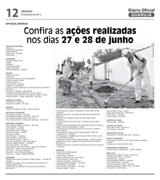 12                  sábado
                    30 de junho de 2012
                                                                                                                                                          Diário Oficial
                                                                                                                                                           GUARUJÁ
serviços públicos


                        Confira as ações realizadas
Coleta Mecanizada
                         nos dias 27 e 28 de junho




                                                                                                                                                                                    Dayanna de Castro
 Pae Cará
 Jardim Boa Esperança
 Santo Antônio
 Canta Galo - Enseada
 Santa Rosa

Capinação
 Conjunto Wilson Sório
 Areião
 Perequê
 João Batista Julião
 Jardim Três Maria
 Avenida Atlântica - Enseada

Roçada
 Praças - Pae Cará
 Morrinhos
 Estrada da Santa Cruz dos Navegantes
 Chácara Jardim Virginia
 Jardim Virginia II
 Orla da Praia – Perequê
 Policlínica – Morrinhos II
 Creche Joaquim Fernandes na Avenida Antenor Pimentel –
Morrinhos
 Avenida do Bosque – Maré Mansa
 Imediações do Paço Municipal – Santo Antônio
 Avenida Santos Dumont com Avenida Puglisi – Centro
 Rua Rio Branco – Jardim Umuarama / Perequê

Limpeza de Canal
 Avenida Um – Vila Zilda
 Rua Santo Antônio – Vila Júlia

Pintura
 Avenida Presidente Vargas – Parque Estuário
                                                              Recuperação de caixas e tubulação na Viela Santo Amaro –        Bica da Barra Funda – Centro
Recolha de Resíduos                                          Cachoeira                                                        Praça da Avenida Dois – Morrinhos II
 Rua Agenor de Assis – Pae Cará                               Reparos de caixas e colocação de tampas na Avenida Dois –       Santa Clara - Cachoeira
 Rua Waldemar Walter Gonçalves – Pae Cará                    Morrinhos II                                                     Vila da Noite - Cachoeira
 Rua Áurea Gonzalez Conde – Vila Áurea                        Reparos na tubulação e caixas na Viela Santo Amaro -
 Rua 10 até a Rua 13, incluindo as travessas – Morrinhos I   Cachoeira                                                       Limpeza de Guias
                                                              Construção de muro da cancela – Avenida Ariovaldo Reis –        Orla da Praia - Perequê
Hidrojato/Sugador                                            Guaiúba
 Rua Valdemar Walter Gonçalves – Pae Cará                     Reconstrução de calçadas para colocação de guias na Avenida    Limpeza de Caixas
 Rua Figueiras – Prainha                                     Puglisi com Rua Montenegro – Centro                              Ruas Dez e Onze – Morrinhos I
 Rua Iguape – Vila Áurea                                      Confecções de ferragens de tampas na Rua dos Gerânios –         Rua Alagoas – Vila Edna
 Rua Santo Amaro - Enseada                                   Santo Antônio
 Centro de Saúde – Funchal                                    Colocação de tampas na Rua Desembargador Plínio de             Abertura de Valas
 Morrinhos I até IV                                          Carvalho Pinto – Enseada                                         Estradão do Conjunto Bela Vida – Vila Edna
 Rua Pompeia – Vila Áurea                                     Concretagem na sarjetas Rua Humberto Prieto Perez e canal
 Rua Itanhaém – Vila Áurea                                   do Jardim Helena Maria
                                                                                                                             Retro e Caminhão
 Rua Afonso Câmara – Vila Rã                                  Colocação de tubos na Rua Diego Sarsiane – Jardim Cidamar
                                                                                                                              Colocação de tubos na Rua Osvaldo Rubens Lourenço –
 Rua Luiz Custódio do Vale – Maré Mansa                       Reparos de caixas e tampas na Avenida Antenor Pimentel –
                                                                                                                             Guaiúba
 Avenida Miguel Stéfano – Enseada                            Morrinhos II
                                                                                                                              Limpeza no Conjunto Wilson Sório
 Rua Santo Amaro – Vila Zilda                                 Reparos de caixas e colocação de tampas na Rua São Francisco
 Rua Rouxinol com Rua Funchal – Jardim dos Pássaros          – Vila Edna
                                                                                                                             Escavadeira Hidráulica
 Rua Brasil – Jardim Cidamar/Perequê
                                                             Varrição                                                         Avenida Assis Chateaubriand – Jardim Virgínia
 Rua Javari – Vila Nova/ Perequê
 Rua Seis – Novo Horizonte/Perequê                            Santa Cruz dos Navegantes
 Rua Cinco – Jardim Cidamar/Perequê                           Praça Castro Alves                                             Drag Line
                                                              Orla da Praia - Perequê                                         Avenida Lídio Martins Correia – Morrinhos
Alvenaria                                                     Praças da Avenida Um – Morrinhos I                              Avenida Dom Pedro I – Enseada
 Reforma de caixas na Avenida Thiago Ferreira - Vicente de    Praça Jacirema – Morrinhos I                                    Avenida Acre - Enseada
Carvalho                                                      Praça do Comércio – Morrinhos II                                Avenida Miguel Stéfano – Enseada
 Reforma de caixas, troca de tampas e boca de lobo no         Rua Bahia até Rua Alagoas – Vila Edna                           Rua Campos Sales – Enseada
Conjunto Wilson Sório                                         Celebridades - Vila Selma                                       Avenida Antônio Correia – Vila Lígia
 Construção de cabeceira do canal da Av. Eva Pereira –        Rua Um até a Rua Quatro – Vila Selma                            Avenida Deputado Emílio Carlos – Vila Maia
Morrinhos III                                                 Avenida Puglisi – Centro                                        Rua Santos – Barra Funda
 