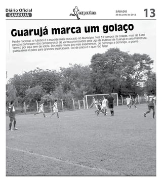Diário Oficial
 GUARUJÁ
                                                                      esportes                        sábado
                                                                                                      30 de junho de 2012
                                                                                                                             13
              Guarujá mar ca um golaço                                                  s 33 campos da Cidade
                                                                                                               , mais de 6 mil
                                                                             icípio. No                                         .
                                                       ais praticado no Mun                             arujá e pela Prefeitura
              Paixão nacional, o futebol é o esporte m                      pela  Liga de Futebol de Gu
                                                     de várzea promovidos                              mingo, a grama
              pessoas particip am dos campeonatos                     s experie  ntes, de domingo a do
                                                 s mais novos aos mai
              Talento por aqui tem de sobra. Do                         aca é o que não falta
                                                                                               !
                                    para grandes espetáculos. Gol de pl
              guarujaense é palco
Arquivo/PMG
 