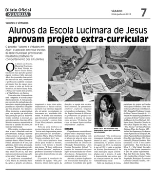 Diário Oficial
 GUARUJÁ
                                                                                                                                      sábado
                                                                                                                                      30 de junho de 2012
                                                                                                                                                                          7
valores e virtudes


  Alunos da Escola Lucimara de Jesus
  aprovam projeto extra-curricular
O projeto “Valores e Virtudes em
Ação” é aplicado em nove escolas
da rede municipal, provocando
resultados positivos no
comportamento dos estudantes



O
             s alunos da Escola
             Municipal Lucimara
             de Jesus Vicente, no
             bairro Santa Rosa,
não ficam mais parados quando
algum professor falta (abona).
Além dos conteúdos desenvolvi-
dos em sala de aula, estudantes
e professores também realizam
atividades fora do espaço esco-
lar, como a visita ao Asilo de
Senhoras, no bairro Santa Rosa,
à Alma, em Vicente de Carvalho,
e à Vila Belmiro, em Santos.
                                                     Fotos Rafe Aguiar




    Para cada visita, é desenvolvida
uma campanha de acordo com o
objetivo proposto. A visita ao asilo,
por exemplo, foi realizada para de-
senvolver o respeito pelas gerações     resgatando o tema com ações,        direção e a equipe tem vocabu-                                           participam do projeto as Escolas
passadas e a experiência e legados      respeitando as faixas etárias,      lário uníssono, de pensamento                                            Municipais: Professora Dirce Valé-
que nos deixaram. Já o passeio à        escolares e de interesse. Segundo   coletivo”, explicou. Segundo                                             rio Gracia (Avenida Dom Pedro I,
Alma promoveu a generosidade            ela, em geral, os estudantes se     orientadora pedagógica, Cláu-                                            340 – Enseada); Professora Ivonete
para com aqueles que ainda não          interessam por atividades dife-     dia Regina Santana de Oliveira,                                          da Silva Câmara (Avenida A, 18 -
têm condições para se desenvol-         rentes. “A minha mãe estranhou      os professores do projeto são                                            Jardim Boa Esperança); Professora
verem sozinhos e precisam da            que estávamos aprendendo tudo       instruídos a motivar os alunos                                           Lucimara de Jesus Vicente (Aveni-
atenção e carinho. Já a visita à Vila   isso na escola”, contou João        rumo ao novo. “O objetivo final                                          da Manoel da Cruz Michael, 343 -
Belmiro mostrou a necessidade de        Victor Silva Amâncio, estudante     é que os alunos façam escolhas                                           Santa Rosa); Benedito Cláudio da
respeitar a opinião do outro por        do 8° ano.                          responsáveis”, explicou.                                                 Silva (Rua Angenor de Assis, 165
meio da fraternidade.                       Nota-se uma melhora no                                                                                   – Vila Alice); 1º de Maio (Avenida
    Pelo projeto, os alunos apren-      comportamento dos alunos.           O Projeto                            Maria Clara: “Até os alunos mais    Adriano Dias dos Santos, 623 –
                                                                                                                 bagunceiros param para participar
dem a usar a liberdade com res-         “Até os mais bagunceiros param         Os professores envolvidos no      das atividades”                     Jardim Boa Esperança); Professora
ponsabilidade, dialogar, respeitar      para participar das atividades”,    projeto estão à disposição da uni-                                       Maria Aparecida de Araújo e E.M.
o bem comum e ser um cidadão            ressaltou Maria Clara Norbiate      dade escolar para trabalhar com      profissional. “Os professores       Maria Aparecida Ramos Camargo
responsável e independente. Um          Tavares, estudante do 6° ano.       os alunos de salas de aulas com      conseguem trabalhar a amizade       (Rua São João Batista, 330 – Mor-
exemplo disso é Allan Oliveira de           Célia tenta implantar boas      ausência de professor. Segundo       dentro da sala”, explicou a co-     rinhos II); Doutor Gladston Jafet
Freitas, estudante do 8° ano, que       ideias para mudar as mentes,        a coordenadora de Divisão de         ordenadora. O projeto iniciou       (atenderá a EJA II em caráter
aprendeu, entre outras atividades,      modos e até mesmo o mundo           Educação Fundamental, Clara          em agosto de 2011, e a proposta     experimental - Rua João Luis da
a costurar. “Foi estranho aprender      dos alunos. “É fazer a diferença    Gomez Fernandez Cabral, “o           é que até 2013, todas as escolas    Silva, 3 – Vila Lígia); Vereador
a costurar. Quando contei para o        de forma diferente”, explicou a     projeto foi desenvolvido para        de Ensino Fundamental II da         Ary da Silva Souza (atenderá o
meu irmão ele até riu, mas pelo         professora ao mostrar o resultado   suprir as necessidades de valores    rede municipal sejam contem-        5º ano em caráter experimental -
menos se um dia eu precisar, sabe-      das ações desenvolvidas em sala     dos alunos. Antigamente essa         pladas com o projeto. A ação        Rua José Terto dos Santos Filho,
rei me virar”, disse o aluno.           de aula.                            necessidade não era nítida”.         é desenvolvida para evitar que      136 – Jardim Mar e Céu) e Doutor
    A professora responsável,               O projeto é resultado do           Ao todo, o projeto é aplicado     as crianças entrem na zona de       Napoleão Rodrigues Laureano
Célia Maria de Almeida Batis-           trabalho em equipe. “Nós, pro-      em nove escolas municipais, e o      vulnerabilidade social.             (Avenida Oswaldo Aranha, 350 -
ta, aplica o projeto aos alunos,        fessores, temos muito apoio da      professor é escolhido pelo perfil       Além da Lucimara de Jesus,       Jardim Maravilha).
 
