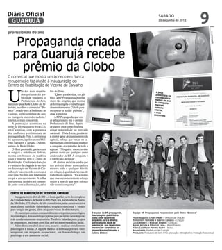 Diário Oficial
 GUARUJÁ
                                                                                                                                   sábado
                                                                                                                                  30 de junho de 2012
                                                                                                                                                                           9
profissionais do ano




                                                                                                                                                                                     Fotos Divulgaç
     Propaganda criada




                                                                                                                                                                                         ão
    para Guarujá recebe
      prêmio da Globo
O comercial que mostra um boneco em franca
recuperação faz alusão à inauguração do
Centro de Reabilitação de Vicente de Carvalho



U
             m dos mais respeita-      fim do filme.                                                                            A peça
             dos prêmios da pu-            “Quero parabenizar, em pú-                                                           publicitária fo
                                                                                                                                                i
             blicidade brasileira, o   blico, a RP Propaganda por esse                                                          considerada
                                                                                                                                              a
                                                                                                                                melhor do an
             Profissionais do Ano,     vídeo tão singular, que mostra                                                          na categoria
                                                                                                                                              o
realizado pela Rede Globo de Te-       de forma singela o trabalho que                                                         mercado
levisão, escolheu o comercial “Bo-     desenvolvemos na Cidade para                                                            sudeste/
neco”, criado para a Prefeitura de     recuperar a saúde pública”,                                                            interior,
                                                                                                                              a mais
Guarujá, como o melhor do ano,         disse a prefeita.                                                                      concorrida
na categoria mercado sudeste/              A RP Propaganda, que ven-
interior, o mais concorrido.           ce pela primeira vez o prêmio
    A premiação aconteceu na           Profissionais do Ano, depois
noite da última quarta-feira (27),     de alguns anos como finalista,
em Campinas, com a presença            atinge notoriedade no mercado
dos melhores profissionais de          nacional. Duda Lima, presidente
propaganda do País. A cerimônia        e diretor geral de planejamento da
foi apresentada pelos atores Mal-      agência, reforça que vencer na ca-
vino Salvador e Juliana Didone,        tegoria mais concorrida só enaltece
ambos da Rede Globo.                   a conquista e o trabalho de toda a
    O filme premiado, que tem um       equipe. “Ninguém mereceu este
ar mágico e referências lúdicas,       prêmio mais que qualquer outro
mostra um boneco de madeira            colaborador da RP. A conquista e
caído e murcho, sem o Centro de        o mérito são de todos”.
Reabilitação. Conforme a locução           O diretor enfatiza ainda que
e o anúncio da chegada do serviço      um prêmio dessa envergadura
em fisioterapia em Vicente de Car-     encerra toda e qualquer dúvida
valho, ele vai crescendo e começa a    em relação à qualidade técnica do
criar vida. No fim, está totalmente    trabalho da agência. “Eu acredito
em pé e em movimento. A trilha         que esse reconhecimento reforça
instrumental também vai crescen-       muito a tese de que sem esforço
do junto com a iluminação, até o       não existe conquista”.


  Centro de Reabilitação de Vicente de Carvalho
      Inaugurado em abril de 2011, o local que faz parte do complexo
  da Unidade Básica de Saúde (UBS) Pae Cará, localizado na Aveni-
  da São João, 155, dispõe de três consultórios, salas para exercícios
  musculares, turbilhão fisioterápico, terapia ocupacional e espaço
  para terapia em grupo, além de quatro boxes de eletroterapia.
      Os munícipes contam com atendimento ortopédico, neurológico,           A equipe da RP propaganda,   Equipe RP Propaganda responsável pelo filme “Boneco”
  reumatológico, fonoaudiólogo (apenas para pacientes neurológicos)          liderada pelo publicitário
                                                                             Duda Lima (quarto da         Paulo Augusto Cesar (Pepê) – Direção de Criação
  e de condicionamento respiratório. Também há aulas para grupos             esquerda para a direita),    Tomomichi Nishioka e Sabrina Canassa – Criação
  de amputados, pacientes com Mal de Parkinson e paralisia facial.           participou da noite de       Lucas Ribeiro e Rodrigo Angello – Direção
      Além disso, em abril desse ano, passou a realizar atendimento          premiação, que teve como     Agnes Arruda e Eduardo Lima – Atendimento
                                                                             mestres de cerimônias os     Fábio Castilho e Renato Sodré - Mídia
  psicológico e social. A equipe médica é formada por seis fisio-            atores Malvino Salvador e    Anunciante: Prefeitura de Guarujá
  terapeutas, um terapeuta ocupacional, um fonoaudiólogo, um                 Juliana Didone               Produtora: Produtora de Som e Pós-produção: Nitroglicerina Produção Audiovisual
  psicólogo e um assistente social.
 