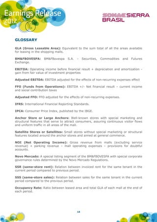 GLOSSARY

GLA (Gross Leasable Area): Equivalent to the sum total of all the areas available
for leasing in the shopping malls.

BM&FBOVESPA:       BM&FBovespa     S.A.   -    Securities,   Commodities   and   Futures
Exchange.

EBITDA: Operating income before financial result + depreciation and amortization -
gain from fair value of investment properties

Adjusted EBITDA: EBITDA adjusted for the effects of non-recurring expenses effect

FFO (Funds from Operations): EBITDA +/- Net financial result – current income
and social contribution taxes

Adjusted FFO: FFO adjusted for the effects of non-recurring expenses.

IFRS: International Financial Reporting Standards.

IPCA: Consumer Price Index, published by the IBGE.

Anchor Store or Large Anchors: Well-known stores with special marketing and
structural features that serve to attract consumers, assuring continuous visitor flows
and uniform traffic in all areas of the mall.

Satellite Stores or Satellites: Small stores without special marketing or structural
features located around the anchor stores and aimed at general commerce.

NOI (Net Operating Income): Gross revenue from malls (excluding service
revenue) + parking revenue – mall operating expenses – provisions for doubtful
accounts.

Novo Mercado: A special listing segment of the BM&FBOVESPA with special corporate
governance rules determined by the Novo Mercado Regulations.

SSR (same-store rent): Relation between invoiced rent for the same tenant in the
current period compared to previous period.

SSS (same-store sales): Relation between sales for the same tenant in the current
period compared to the previous period.

Occupancy Rate: Ratio between leased area and total GLA of each mall at the end of
each period.




                                          18
 