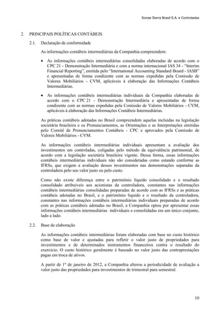 Sonae Sierra Brasil S.A. e Controladas



2.   PRINCIPAIS POLÍTICAS CONTÁBEIS
     2.1.   Declaração de conformidade
            As informações contábeis intermediárias da Companhia compreendem:

            • As informações contábeis intermediárias consolidadas elaboradas de acordo com o
              CPC 21 - Demonstração Intermediária e com a norma internacional IAS 34 - “Interim
              Financial Reporting”, emitida pelo “International Accounting Standard Board - IASB”
              e apresentadas de forma condizente com as normas expedidas pela Comissão de
              Valores Mobiliários - CVM, aplicáveis à elaboração das Informações Contábeis
              Intermediárias.

            • As informações contábeis intermediárias individuais da Companhia elaboradas de
              acordo com o CPC 21 - Demonstração Intermediária e apresentadas de forma
              condizente com as normas expedidas pela Comissão de Valores Mobiliários - CVM,
              aplicáveis à elaboração das Informações Contábeis Intermediárias.

            As práticas contábeis adotadas no Brasil compreendem aquelas incluídas na legislação
            societária brasileira e os Pronunciamentos, as Orientações e as Interpretações emitidas
            pelo Comitê de Pronunciamentos Contábeis - CPC e aprovados pela Comissão de
            Valores Mobiliários - CVM.

            As informações contábeis intermediárias individuais apresentam a avaliação dos
            investimentos em controladas, coligadas pelo método da equivalência patrimonial, de
            acordo com a legislação societária brasileira vigente. Dessa forma, essas informações
            contábeis intermediárias individuais não são consideradas como estando conforme as
            IFRSs, que exigem a avaliação desses investimentos nas demonstrações separadas da
            controladora pelo seu valor justo ou pelo custo.

            Como não existe diferença entre o patrimônio líquido consolidado e o resultado
            consolidado atribuíveis aos acionistas da controladora, constantes nas informações
            contábeis intermediárias consolidadas preparadas de acordo com as IFRSs e as práticas
            contábeis adotadas no Brasil, e o patrimônio líquido e o resultado da controladora,
            constantes nas informações contábeis intermediárias individuais preparadas de acordo
            com as práticas contábeis adotadas no Brasil, a Companhia optou por apresentar essas
            informações contábeis intermediárias individuais e consolidadas em um único conjunto,
            lado a lado.

     2.2.   Base de elaboração

            As informações contábeis intermediárias foram elaboradas com base no custo histórico
            como base de valor e ajustadas para refletir o valor justo de propriedades para
            investimentos e de determinados instrumentos financeiros contra o resultado do
            exercício. O custo histórico geralmente é baseado no valor justo das contraprestações
            pagas em troca de ativos.

            A partir de 1º de janeiro de 2012, a Companhia alterou a periodicidade de avaliação a
            valor justo das propriedades para investimentos de trimestral para semestral.




                                                                                                      10
 