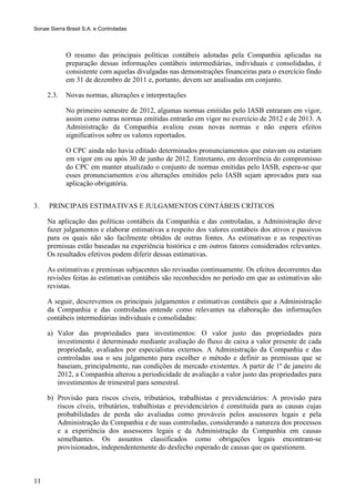Sonae Sierra Brasil S.A. e Controladas



             O resumo das principais políticas contábeis adotadas pela Companhia aplicadas na
             preparação dessas informações contábeis intermediárias, individuais e consolidadas, é
             consistente com aquelas divulgadas nas demonstrações financeiras para o exercício findo
             em 31 de dezembro de 2011 e, portanto, devem ser analisadas em conjunto.

     2.3.    Novas normas, alterações e interpretações

             No primeiro semestre de 2012, algumas normas emitidas pelo IASB entraram em vigor,
             assim como outras normas emitidas entrarão em vigor no exercício de 2012 e de 2013. A
             Administração da Companhia avaliou essas novas normas e não espera efeitos
             significativos sobre os valores reportados.

             O CPC ainda não havia editado determinados pronunciamentos que estavam ou estariam
             em vigor em ou após 30 de junho de 2012. Entretanto, em decorrência do compromisso
             do CPC em manter atualizado o conjunto de normas emitidas pelo IASB, espera-se que
             esses pronunciamentos e/ou alterações emitidos pelo IASB sejam aprovados para sua
             aplicação obrigatória.


3.    PRINCIPAIS ESTIMATIVAS E JULGAMENTOS CONTÁBEIS CRÍTICOS

     Na aplicação das políticas contábeis da Companhia e das controladas, a Administração deve
     fazer julgamentos e elaborar estimativas a respeito dos valores contábeis dos ativos e passivos
     para os quais não são facilmente obtidos de outras fontes. As estimativas e as respectivas
     premissas estão baseadas na experiência histórica e em outros fatores considerados relevantes.
     Os resultados efetivos podem diferir dessas estimativas.

     As estimativas e premissas subjacentes são revisadas continuamente. Os efeitos decorrentes das
     revisões feitas às estimativas contábeis são reconhecidos no período em que as estimativas são
     revistas.

     A seguir, descrevemos os principais julgamentos e estimativas contábeis que a Administração
     da Companhia e das controladas entende como relevantes na elaboração das informações
     contábeis intermediárias individuais e consolidadas:

     a) Valor das propriedades para investimentos: O valor justo das propriedades para
        investimento é determinado mediante avaliação do fluxo de caixa a valor presente de cada
        propriedade, avaliados por especialistas externos. A Administração da Companhia e das
        controladas usa o seu julgamento para escolher o método e definir as premissas que se
        baseiam, principalmente, nas condições de mercado existentes. A partir de 1º de janeiro de
        2012, a Companhia alterou a periodicidade de avaliação a valor justo das propriedades para
        investimentos de trimestral para semestral.

     b) Provisão para riscos cíveis, tributários, trabalhistas e previdenciários: A provisão para
        riscos cíveis, tributários, trabalhistas e previdenciários é constituída para as causas cujas
        probabilidades de perda são avaliadas como prováveis pelos assessores legais e pela
        Administração da Companhia e de suas controladas, considerando a natureza dos processos
        e a experiência dos assessores legais e da Administração da Companhia em causas
        semelhantes. Os assuntos classificados como obrigações legais encontram-se
        provisionados, independentemente do desfecho esperado de causas que os questionem.



11
 
