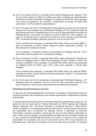 Sonae Sierra Brasil S.A. e Controladas



(b) Em 13 de setembro de 2010, a controlada, Pátio Londrina Shopping Ltda., adquiriu 77,6%
    de um terreno situado na cidade de Londrina para futura construção do empreendimento
    imobiliário do Boulevard Londrina Shopping, no montante de R$25.000. Nessa operação,
    como forma de pagamento, foi assumido o compromisso de entrega da fração ideal
    equivalente a 11,36% do referido empreendimento.

(c) Em 27 de janeiro de 2012 a controlada Pátio Penha adquiriu, por meio de um acordo de
    Permuta com Torna firmado com a CSHG Brasil Shopping FII, 30% (trinta por cento) de
    participação adicional no Shopping Plaza Sul, em troca de uma participação minoritária no
    Shopping Penha e outra parte, em dinheiro, no valor de R$63.701 (valor original) a ser
    pago em 42 parcelas iguais e consecutivas de R$1.522 (valor original), atualizados pelo
    CDI - Certificado de Depósito Bancário, a partir de 27 de fevereiro de 2012.

    Como resultado dessa transação, a controlada Pátio Penha auferiu uma perda R$807, o
    qual está registrado na rubrica “Outras (despesas) receitas operacionais, líquidas”, na
    demonstração do resultado do período.

    Com a transação, a Companhia reduziu sua participação no Shopping Penha de 73,18%
    para 56,06%, permanecendo com o controle deste shopping.

(d) Em 6 de fevereiro de 2012 a controlada Pátio Penha vendeu participação minoritária de
    5,06% do Shopping Penha à CSHG Brasil Shopping FII pelo montante de R$11.514,
    recebido em dinheiro. Com a transação, a controlada Pátio Penha reduziu sua participação
    no Shopping Penha de 56,06% para 51,0%, ainda assim mantendo o controle deste
    shopping.

    Como resultado dessa transação, a controlada Pátio Penha auferiu um ganho de R$482,
    registrado na rubrica “Outras (despesas) receitas operacionais, líquidas”, na demonstração
    do resultado do período.

(e) Em 28 de março de 2012 foi inaugurado o empreendimento Uberlândia Shopping, o 11º
    Shopping Center da Companhia, com 45,3 mil m² de ABL (Área Bruta Locável) e 201
    lojas, tornando-se o terceiro maior empreendimento do portfólio da Companhia.

Metodologia para determinação do valor justo

O valor justo de cada propriedade para investimento em operação foi determinado através de
avaliação reportada à data, efetuada por uma entidade especializada e independente (Cushman
& Wakefield).

A avaliação dessas propriedades para investimento é preparada semestralmente a partir de 1º de
janeiro de 2012, de acordo com os “Practice Statements” do “RICS Appraisal and Valuation
Manual” publicado pelo “The Royal Institution of Chartered Surveyors” (“Red Book”),
sediado na Inglaterra. A metodologia adotada para determinar o valor de mercado (valor justo)
das propriedades para investimento em operação envolve a elaboração de premissas
relacionadas a projeções de ganhos e perdas para dez anos de cada shopping, adicionadas ao
valor residual, que corresponde a uma perpetuidade calculada com base nos ganhos líquidos do
11º ano e uma taxa de rentabilidade de mercado (“exit yield” ou “cap rate”). Para o cálculo da
perpetuidade foi considerada uma taxa de crescimento real de 0,0%. Essas projeções são
descontadas para a data base da avaliação a uma taxa de desconto de mercado. As projeções



                                                                                                 18
 