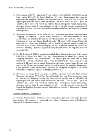 Sonae Sierra Brasil S.A. e Controladas



     (d) Nos meses de junho 2011 a junho de 2012, a empresa controlada Pátio Londrina Shopping
         Ltda. captou R$54.375 do Banco Bradesco S.A. para financiamento das obras de
         construção do Shopping Londrina. Esse financiamento no valor total de R$120.000 foi
         captado por uma taxa fixa de Taxa Referencial - TR mais 10,90% ao ano. O prazo de
         contrato é de 15 anos, com período de carência de dois anos para a parcela de principal.
         Após esse prazo, o saldo devedor será pago em até 155 parcelas mensais e sucessivas. O
         imóvel do Shopping Londrina é a garantia dada pelo empréstimo. A Companhia é fiadora
         dessa operação.
     (e) Nos meses de agosto de 2010 a junho de 2012, a empresa controlada Pátio Uberlândia
         Shopping Ltda. captou R$77.152 do Banco Bradesco S.A. para financiamento das obras
         de construção do Shopping Uberlândia. Esse financiamento no valor total de R$81.200
         foi captado por uma taxa fixa de Taxa Referencial - TR mais 11,30% ao ano. O prazo de
         contrato é de 15 anos, com período de carência de dois anos para a parcela de principal.
         Após esse prazo, o saldo devedor será pago em até 156 parcelas mensais e sucessivas. O
         imóvel do Shopping Uberlândia é garantia dada pelo empréstimo. A Companhia é fiadora
         dessa operação.

     (f) Em 29 de junho de 2011, a empresa controlada Pátio Boavista Shopping Ltda. captou
         R$52.651 do Banco Itaú BBA S.A. para financiamento das obras de expansão do
         Shopping Metrópole. Esse financiamento foi captado por uma taxa fixa de Taxa
         Referencial - TR mais 10,30% ao ano. O prazo de contrato é de 7 anos, com período de
         carência de 12 meses para a parcela de principal. Após esse prazo, o saldo devedor será
         pago em até 72 parcelas mensais e sucessivas. A Companhia foi a avalista da operação.
         Como garantias, foram apresentados: (i) imóvel do Shopping Metrópole; e (ii) cessão
         fiduciária dos recebíveis líquidos do Shopping Metrópole.

     (g) Nos meses de março de 2012 a junho de 2012, a empresa controlada Pátio Goiânia
         Shopping Ltda. captou R$53.209 do Banco Santander S.A. para financiamento das obras
         de construção do Shopping Goiânia. Esse financiamento no valor total de R$200.000 foi
         captado por uma taxa fixa de Taxa Referencial - TR mais 11,00% ao ano. O prazo de
         contrato é de 12 anos, com período de carência de 24 meses para a parcela de principal.
         Após esse prazo, o saldo devedor será pago em até 111 parcelas mensais e sucessivas. O
         imóvel do Shopping Goiânia é garantia dada pelo empréstimo. A Companhia é fiadora
         dessa operação.

     Cláusulas contratuais (“covenants”)

     Os contratos de empréstimos contratados pela Companhia e por suas controladas, descritos
     anteriormente, não preveem a manutenção de índices financeiros para endividamento,
     cobertura de despesas com juros, etc.




21
 