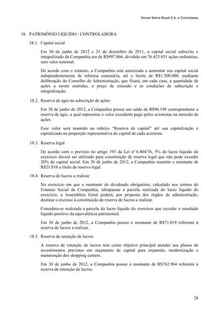 Sonae Sierra Brasil S.A. e Controladas



18. PATRIMÔNIO LÍQUIDO - CONTROLADORA
   18.1. Capital social
         Em 30 de junho de 2012 e 31 de dezembro de 2011, o capital social subscrito e
         integralizado da Companhia era de R$997.866, dividido em 76.423.831 ações ordinárias,
         sem valor nominal.
         De acordo com o estatuto, a Companhia está autorizada a aumentar seu capital social
         independentemente de reforma estatutária, até o limite de R$1.500.000, mediante
         deliberação do Conselho de Administração, que fixará, em cada caso, a quantidade de
         ações a serem emitidas, o preço de emissão e as condições de subscrição e
         integralização.

   18.2. Reserva de ágio na subscrição de ações
         Em 30 de junho de 2012, a Companhia possui um saldo de R$96.198 correspondente a
         reserva de ágio, a qual representa o valor excedente pago pelos acionistas na emissão de
         ações.
         Esse valor será mantido na rubrica “Reserva de capital” até sua capitalização e
         capitalizado na proporção representativa do capital de cada acionista.

   18.3. Reserva legal
         De acordo com o previsto no artigo 193 da Lei nº 6.404/76, 5% do lucro líquido do
         exercício deverá ser utilizado para constituição de reserva legal que não pode exceder
         20% do capital social. Em 30 de junho de 2012, a Companhia mantém o montante de
         R$21.016 a título de reserva legal.
   18.4. Reserva de lucros a realizar
         No exercício em que o montante do dividendo obrigatório, calculado nos termos do
         Estatuto Social da Companhia, ultrapassar a parcela realizada do lucro líquido do
         exercício, a Assembleia Geral poderá, por proposta dos órgãos de administração,
         destinar o excesso à constituição de reserva de lucros a realizar.
         Considera-se realizada a parcela do lucro líquido do exercício que exceder o resultado
         líquido positivo da equivalência patrimonial.
         Em 30 de junho de 2012, a Companhia possui o montante de R$71.018 referente à
         reserva de lucros a realizar.
   18.5. Reserva de retenção de lucros
         A reserva de retenção de lucros tem como objetivo principal atender aos planos de
         investimentos previstos em orçamento de capital para expansão, modernização e
         manutenção dos shopping centers.
         Em 30 de junho de 2012, a Companhia possui o montante de R$762.904 referente à
         reserva de retenção de lucros.




                                                                                                   28
 