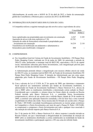 Sonae Sierra Brasil S.A. e Controladas



   Adicionalmente, de acordo com a AGO/E de 25 de abril de 2012, o limite da remuneração
   global dos Conselheiros e Diretores para o exercício de 2012 é de R$10.000.


28. INFORMAÇÕES SUPLEMENTARES DOS FLUXOS DE CAIXA

   A Companhia realizou a seguinte transação que não envolve caixa e equivalentes de caixa:
                                                                                   Consolidado
                                                                               30/06/12 30/06/11

   Juros capitalizados nas propriedades para investimento em construção           6.367         2.185
   Aquisição de ativos (vide nota explicativa nº 10)                             63.701             -
   Aumento do saldo de fornecedores relacionado à propriedades para
     investimento em construção                                                  16.219         2.110
   Transferência de imobilizado em andamento e adiantamento a
   fornecedores para imobilizado e intangível                                        844              -


29. COMPROMISSOS

   a) Em Assembleia Geral de Cotistas do Fundo de Investimento Imobiliário - FII Parque Dom
      Pedro Shopping Center, realizada em 24 de junho de 2009, foi autorizada a emissão de
      288.672 cotas, perfazendo o montante total de R$25.302, equivalente a 50,1% do capital
      social, inteiramente subscritas pela Sierra Investimentos, com integralização prevista para
      até 40 meses da data da referida Assembleia.

      A Administração pretende efetuar a integralização com recursos obtidos através da venda
      de 288.672 cotas, no montante total de R$25.302, do Fundo de Investimento Imobiliário FII
      Parque Dom Pedro Shopping Center. É intenção da Administração que tais cotas sejam
      adquiridas pelo Fundo de Investimento Imobiliário - FII Parque Dom Pedro Shopping
      Center.

   b) Com o advento da Lei nº 12.024, de 27 de agosto de 2009, que determina o tratamento
      fiscal aplicável aos rendimentos auferidos por fundos de investimento imobiliário, o
      administrador do Fundo de Investimento Imobiliário I, Banco Ourinvest S.A., deixou de
      reter o IRRF sobre os rendimentos distribuídos a determinado cotista sediado no Brasil.
      Considerando que o conteúdo e o alcance dessa Lei foram objeto de consulta na Receita
      Federal iniciada pelo Banco Ourinvest S.A., a controlada Sierra Investimentos
      comprometeu-se, através de um acordo com o referido Banco, datado de 29 de outubro de
      2009, a constituir uma aplicação financeira custodiada, a fim de fazer face a uma eventual
      exigibilidade do tributo não retido. Nessa mesma data foi firmado um acordo entre o Parque
      D. Pedro 1 BV/SARL (sociedade luxemburguesa pertencente ao mesmo grupo econômico
      da Companhia) e a Sierra Investimentos, por meio do qual o Parque D. Pedro 1 BV/SARL
      se compromete a compensar a Sierra Investimentos por todo e qualquer risco associado à
      não retenção do referido imposto pelo Banco Ourinvest S.A.

      Em 13 de janeiro de 2010, o Banco Ourinvest S.A. obteve resposta à consulta iniciada na
      Receita Federal, em que é determinada a obrigatoriedade de continuidade de retenção do
      IRRF sobre os rendimentos distribuídos a cotitas estabelecidos na modalidade de fundo de
      investimento imobiliário e participação superior a 10% nas cotas do referido fundo.


                                                                                                    40
 