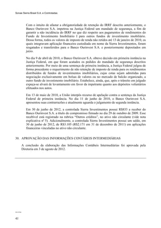 Sonae Sierra Brasil S.A. e Controladas



               Com o intuito de afastar a obrigatoriedade de retenção do IRRF descrito anteriormente, o
               Banco Ourinvest S.A. impetrou na Justiça Federal um mandado de segurança, a fim de
               garantir a não incidência do IRRF no que diz respeito aos pagamentos de rendimentos do
               Fundo de Investimento Imobiliário I para outros fundos de investimento imobiliário.
               Dessa forma, todos os valores de imposto de renda não retidos até 13 de janeiro de 2010, os
               quais integravam aplicação financeira custodiada em nome da Sierra Investimentos, foram
               resgatados e transferidos para o Banco Ourinvest S.A. e posteriormente depositados em
               juízo.

               No dia 9 de abril de 2010, o Banco Ourinvest S.A. obteve decisão em primeira instância na
               Justiça Federal, em que foram acatados os pedidos do mandado de segurança descritos
               anteriormente. Por meio de uma sentença de primeira instância, a Justiça Federal julgou de
               forma procedente o requerimento de não retenção de imposto de renda para os rendimentos
               distribuídos de fundos de investimentos imobiliários, cujas cotas sejam admitidas para
               negociação exclusivamente em bolsas de valores ou no mercado de balcão organizado, a
               outro fundo de investimento imobiliário. Estabelece, ainda, que, após o trânsito em julgado
               expeça-se alvará de levantamento em favor da impetrante quanto aos depósitos voluntários
               efetuados nos autos.

               Em 13 de maio de 2010, a União interpôs recurso de apelação contra a sentença da Justiça
               Federal de primeira instância. No dia 11 de junho de 2010, o Banco Ourinvest S.A.
               apresentou suas contrarrazões e atualmente aguarda o julgamento de segunda instância.

               Em 30 de junho de 2012, a controlada Sierra Investimentos possui R$833 a receber do
               Banco Ourinvest S.A. a título do compromisso firmado no dia 29 de outubro de 2009. Esse
               recebível está registrado na rubrica “Outros créditos”, no ativo não circulante (vide nota
               explicativa nº 5). Adicionalmente, a controlada Sierra Investimentos possui um saldo, em
               30 de junho de 2012, de R$3.105 (R$2.171 em 31 de dezembro de 2011) em aplicações
               financeiras vinculadas no ativo não circulante.


30. APROVAÇÃO DAS INFORMAÇÕES CONTÁBEIS INTERMEDIÁRIAS

            A conclusão da elaboração das Informações Contábeis Intermediárias foi aprovada pela
            Diretoria em 3 de agosto de 2012.




2012-0766




41
 