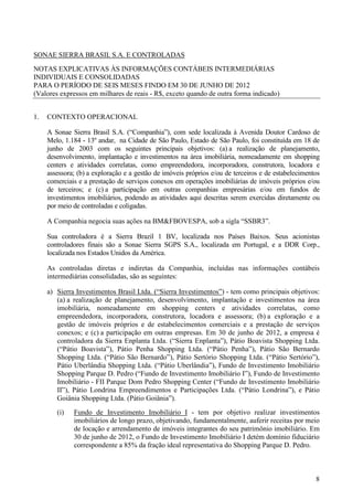 SONAE SIERRA BRASIL S.A. E CONTROLADAS
NOTAS EXPLICATIVAS ÀS INFORMAÇÕES CONTÁBEIS INTERMEDIÁRIAS
INDIVIDUAIS E CONSOLIDADAS
PARA O PERÍODO DE SEIS MESES FINDO EM 30 DE JUNHO DE 2012
(Valores expressos em milhares de reais - R$, exceto quando de outra forma indicado)


1.   CONTEXTO OPERACIONAL

     A Sonae Sierra Brasil S.A. (“Companhia”), com sede localizada à Avenida Doutor Cardoso de
     Melo, 1.184 - 13º andar, na Cidade de São Paulo, Estado de São Paulo, foi constituída em 18 de
     junho de 2003 com os seguintes principais objetivos: (a) a realização de planejamento,
     desenvolvimento, implantação e investimentos na área imobiliária, nomeadamente em shopping
     centers e atividades correlatas, como empreendedora, incorporadora, construtora, locadora e
     assessora; (b) a exploração e a gestão de imóveis próprios e/ou de terceiros e de estabelecimentos
     comerciais e a prestação de serviços conexos em operações imobiliárias de imóveis próprios e/ou
     de terceiros; e (c) a participação em outras companhias empresárias e/ou em fundos de
     investimentos imobiliários, podendo as atividades aqui descritas serem exercidas diretamente ou
     por meio de controladas e coligadas.

     A Companhia negocia suas ações na BM&FBOVESPA, sob a sigla “SSBR3”.

     Sua controladora é a Sierra Brazil 1 BV, localizada nos Países Baixos. Seus acionistas
     controladores finais são a Sonae Sierra SGPS S.A., localizada em Portugal, e a DDR Corp.,
     localizada nos Estados Unidos da América.

     As controladas diretas e indiretas da Companhia, incluídas nas informações contábeis
     intermediárias consolidadas, são as seguintes:

     a) Sierra Investimentos Brasil Ltda. (“Sierra Investimentos”) - tem como principais objetivos:
        (a) a realização de planejamento, desenvolvimento, implantação e investimentos na área
        imobiliária, nomeadamente em shopping centers e atividades correlatas, como
        empreendedora, incorporadora, construtora, locadora e assessora; (b) a exploração e a
        gestão de imóveis próprios e de estabelecimentos comerciais e a prestação de serviços
        conexos; e (c) a participação em outras empresas. Em 30 de junho de 2012, a empresa é
        controladora da Sierra Enplanta Ltda. (“Sierra Enplanta”), Pátio Boavista Shopping Ltda.
        (“Pátio Boavista”), Pátio Penha Shopping Ltda. (“Pátio Penha”), Pátio São Bernardo
        Shopping Ltda. (“Pátio São Bernardo”), Pátio Sertório Shopping Ltda. (“Pátio Sertório”),
        Pátio Uberlândia Shopping Ltda. (“Pátio Uberlândia”), Fundo de Investimento Imobiliário
        Shopping Parque D. Pedro (“Fundo de Investimento Imobiliário I”), Fundo de Investimento
        Imobiliário - FII Parque Dom Pedro Shopping Center (“Fundo de Investimento Imobiliário
        II”), Pátio Londrina Empreendimentos e Participações Ltda. (“Pátio Londrina”), e Pátio
        Goiânia Shopping Ltda. (Pátio Goiânia”).
        (i)   Fundo de Investimento Imobiliário I - tem por objetivo realizar investimentos
              imobiliários de longo prazo, objetivando, fundamentalmente, auferir receitas por meio
              de locação e arrendamento de imóveis integrantes do seu patrimônio imobiliário. Em
              30 de junho de 2012, o Fundo de Investimento Imobiliário I detém domínio fiduciário
              correspondente a 85% da fração ideal representativa do Shopping Parque D. Pedro.



                                                                                                     8
 
