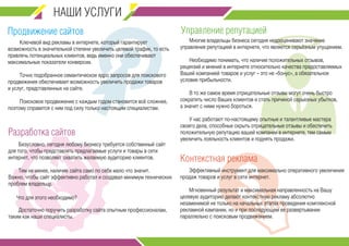 НАШИ УСЛУГИ 
Продвижение сайтов 
Управление репутацией 
Ключевой вид рекламы в интернете, который гарантирует 
возможность в значительной степени увеличить целевой трафик, то есть 
привлечь потенциальных клиентов, ведь именно они обеспечивают 
максимальные показатели конверсии. 
Точно подобранное семантическое ядро запросов для поискового 
продвижения обеспечивает возможность увеличить продажи товаров 
и услуг, представленных на сайте. 
Поисковое продвижение с каждым годом становится всё сложнее, 
поэтому справится с ним под силу только настоящим специалистам. 
Разработка сайтов 
Безусловно, сегодня любому бизнесу требуется собственный сайт 
для того, чтобы представлять предлагаемые услуги и товары в сети 
интернет, что позволяет охватить желаемую аудиторию клиентов. 
Тем не менее, наличие сайта само по себе мало что значит. 
Важно, чтобы сайт эффективно работал и создавал минимум технических 
проблем владельцу. 
Достаточно поручить разработку сайта опытным профессионалам, 
таким как наши специалисты. 
Многие владельцы бизнеса сегодня недооценивают значение 
управления репутацией в интернете, что является серьёзным упущением. 
Необходимо понимать, что наличие положительных отзывов, 
рецензий и мнений в интернете относительно качества предоставляемых 
Вашей компанией товаров и услуг – это не «бонус», а обязательное 
условие прибыльности. 
В то же самое время отрицательные отзывы могут очень быстро 
сократить число Ваших клиентов и стать причиной серьезных убытков, 
а значит с ними нужно бороться. 
У нас работают по-настоящему опытные и талантливые мастера 
своего дела, способные скрыть отрицательные отзывы и обеспечить 
положительную репутацию вашей компании в интернете, тем самым 
увеличить лояльность клиентов и поднять продажи. 
Эффективный инструмент для максимально оперативного увеличения 
продаж товаров и услуг в сети интернет. 
Мгновенный результат и максимальная направленность на Вашу 
целевую аудиторию делают контекстную рекламу абсолютно 
незаменимой не только на начальных этапах проведения комплексной 
рекламной кампании, но и при последующем ее развертывании 
параллельно с поисковым продвижением. 
Что для этого необходимо? 
Контекстная реклама 
 