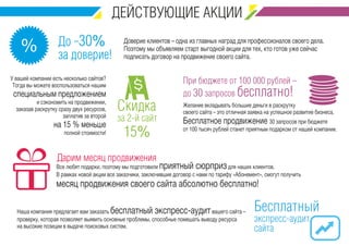 До -30% 
за доверие! % 
Доверие клиентов – одна из главных наград для профессионалов своего дела. 
Поэтому мы объявляем старт выгодной акции для тех, кто готов уже сейчас 
подписать договор на продвижение своего сайта. 
При бюджете от 100 000 рублей – 
до 30 запросов бесплатно! 
Желание вкладывать большие деньги в раскрутку 
своего сайта – это отличная заявка на успешное развитие бизнеса. 
Бесплатное продвижение 30 запросов при бюджете 
от 100 тысяч рублей станет приятным подарком от нашей компании. 
Скидка 
за 2-й сайт 
15% 
У вашей компании есть несколько сайтов? 
Тогда вы можете воспользоваться нашим 
специальным предложением 
и сэкономить на продвижении, 
заказав раскрутку сразу двух ресурсов, 
заплатив за второй 
на 15 % меньше 
полной стоимости! 
Дарим месяц продвижения 
Все любят подарки, поэтому мы подготовили приятный сюрприз для наших клиентов. 
В рамках новой акции все заказчики, заключившие договор с нами по тарифу «Абонемент», смогут получить 
месяц продвижения своего сайта абсолютно бесплатно! 
Бесплатный 
экспресс-аудит 
сайта 
Наша компания предлагает вам заказать бесплатный экспресс-аудит вашего сайта – 
проверку, которая позволяет выявить основные проблемы, способные помешать выводу ресурса 
на высокие позиции в выдаче поисковых систем. 
 